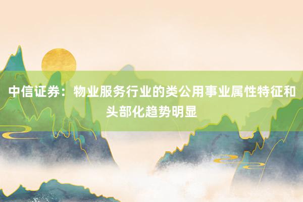 中信证券：物业服务行业的类公用事业属性特征和头部化趋势明显