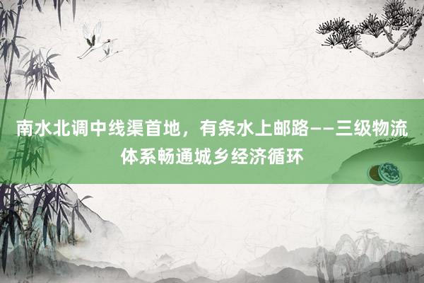 南水北调中线渠首地，有条水上邮路——三级物流体系畅通城乡经济循环