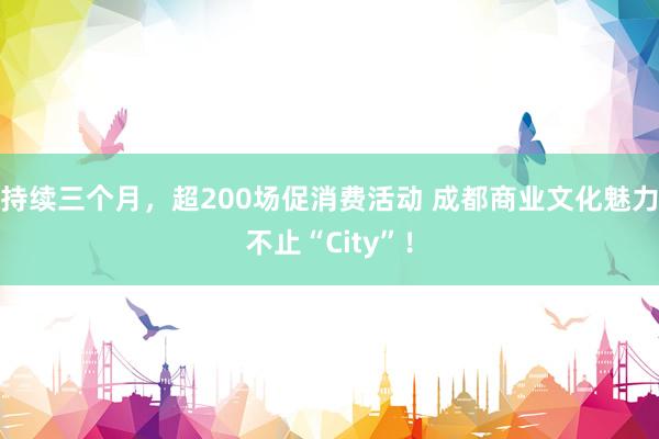 持续三个月，超200场促消费活动 成都商业文化魅力不止“City”！