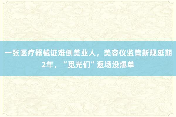 一张医疗器械证难倒美业人，美容仪监管新规延期2年，“觅光们”返场没爆单