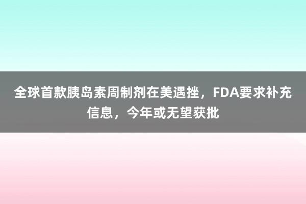 全球首款胰岛素周制剂在美遇挫，FDA要求补充信息，今年或无望获批