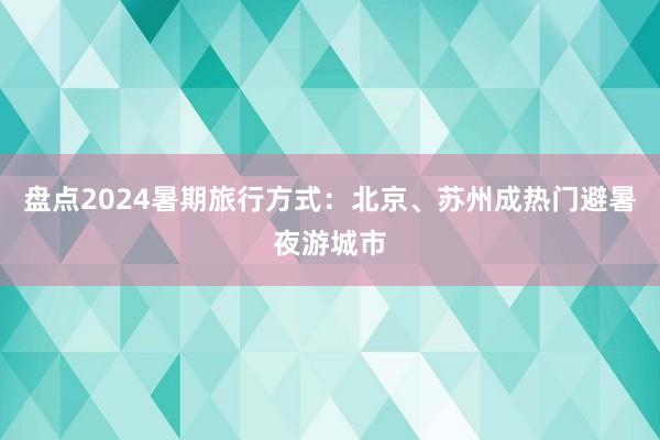 盘点2024暑期旅行方式：北京、苏州成热门避暑夜游城市