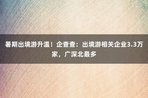 暑期出境游升温！企查查：出境游相关企业3.3万家，广深北最多