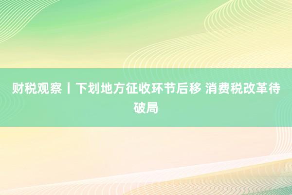 财税观察丨下划地方征收环节后移 消费税改革待破局