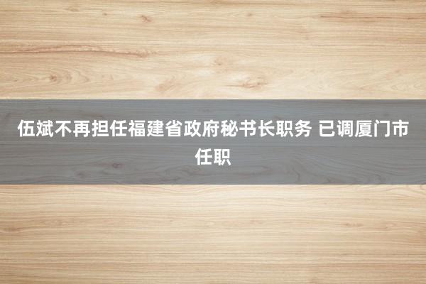 伍斌不再担任福建省政府秘书长职务 已调厦门市任职