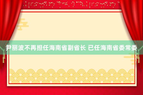 尹丽波不再担任海南省副省长 已任海南省委常委