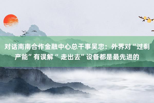 对话南南合作金融中心总干事吴忠：外界对“过剩产能”有误解“ 走出去”设备都是最先进的