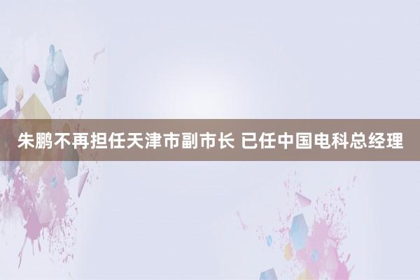 朱鹏不再担任天津市副市长 已任中国电科总经理