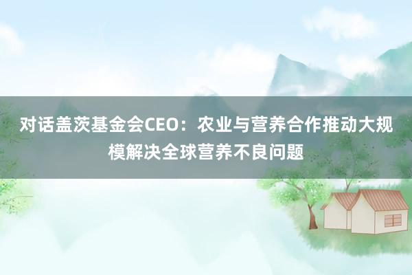 对话盖茨基金会CEO：农业与营养合作推动大规模解决全球营养不良问题