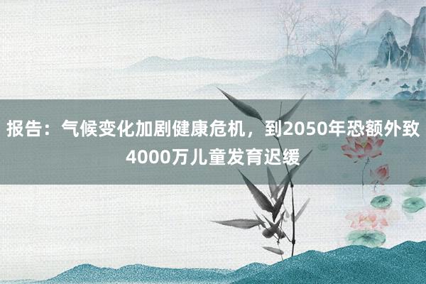 报告：气候变化加剧健康危机，到2050年恐额外致4000万儿童发育迟缓