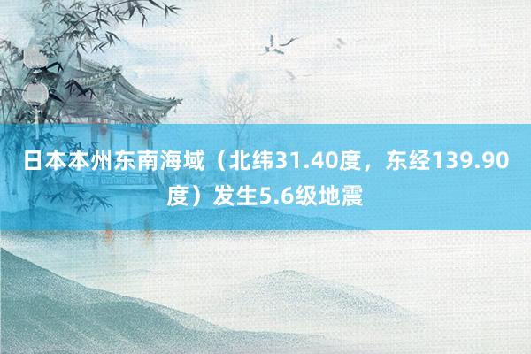 日本本州东南海域（北纬31.40度，东经139.90度）发生5.6级地震