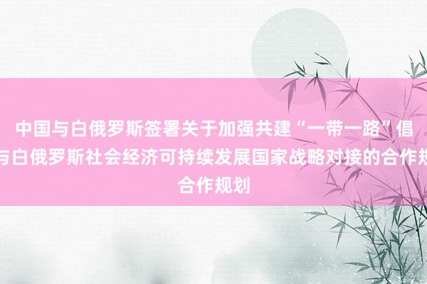 中国与白俄罗斯签署关于加强共建“一带一路”倡议与白俄罗斯社会经济可持续发展国家战略对接的合作规划