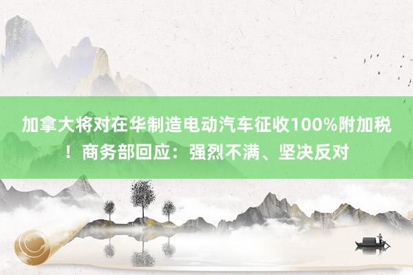 加拿大将对在华制造电动汽车征收100%附加税！商务部回应：强烈不满、坚决反对