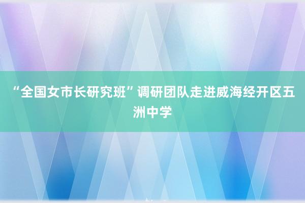 “全国女市长研究班”调研团队走进威海经开区五洲中学