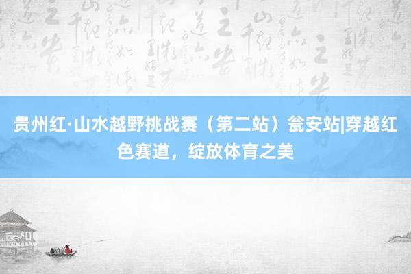 贵州红·山水越野挑战赛（第二站）瓮安站|穿越红色赛道，绽放体育之美