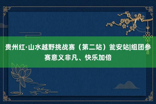 贵州红·山水越野挑战赛（第二站）瓮安站|组团参赛意义非凡、快乐加倍