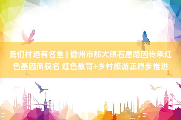 我们村道有名堂 | 儋州市那大镇石屋路因传承红色基因而获名 红色教育+乡村旅游正稳步推进