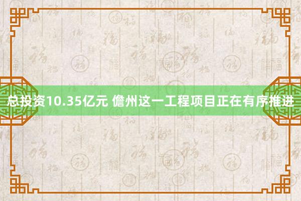 总投资10.35亿元 儋州这一工程项目正在有序推进