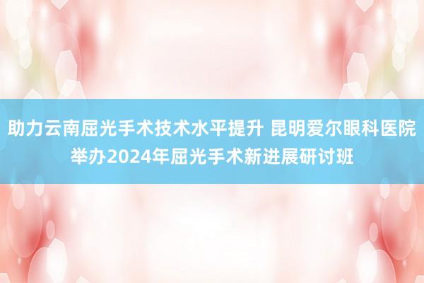 助力云南屈光手术技术水平提升 昆明爱尔眼科医院举办2024年屈光手术新进展研讨班