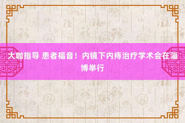 大咖指导 患者福音！内镜下内痔治疗学术会在淄博举行