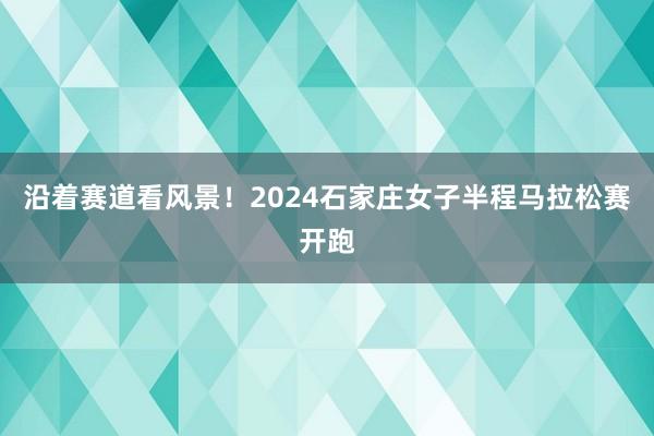 沿着赛道看风景！2024石家庄女子半程马拉松赛开跑