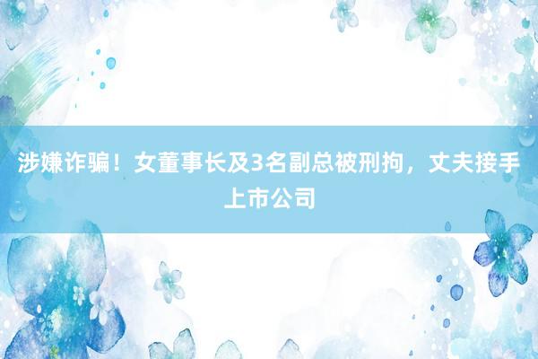 涉嫌诈骗！女董事长及3名副总被刑拘，丈夫接手上市公司