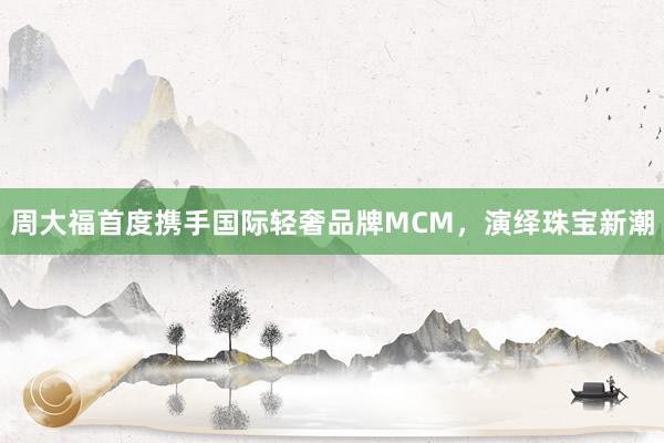 周大福首度携手国际轻奢品牌MCM，演绎珠宝新潮