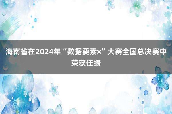 海南省在2024年“数据要素×”大赛全国总决赛中荣获佳绩