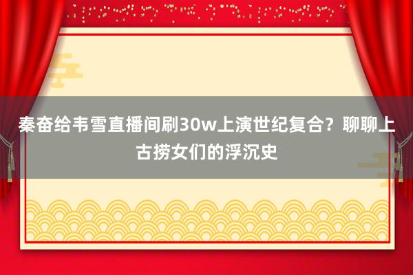 秦奋给韦雪直播间刷30w上演世纪复合？聊聊上古捞女们的浮沉史