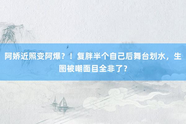 阿娇近照变阿爆？！复胖半个自己后舞台划水，生图被嘲面目全非了？