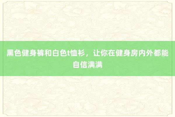 黑色健身裤和白色t恤衫，让你在健身房内外都能自信满满