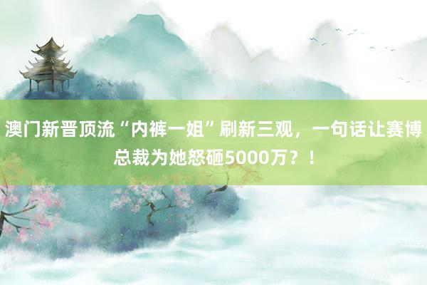 澳门新晋顶流“内裤一姐”刷新三观，一句话让赛博总裁为她怒砸5000万？！