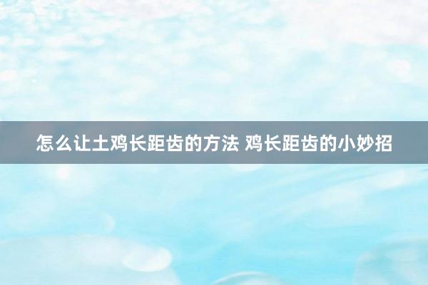 怎么让土鸡长距齿的方法 鸡长距齿的小妙招