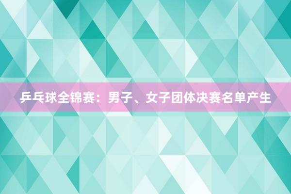 乒乓球全锦赛：男子、女子团体决赛名单产生