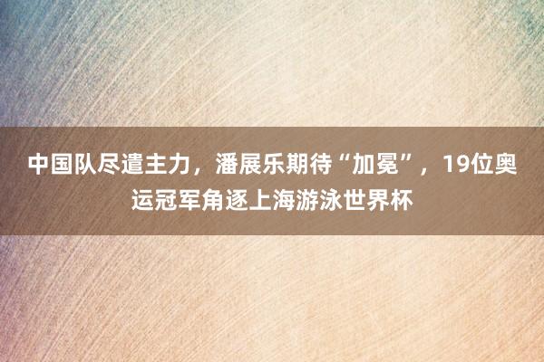 中国队尽遣主力，潘展乐期待“加冕”，19位奥运冠军角逐上海游泳世界杯