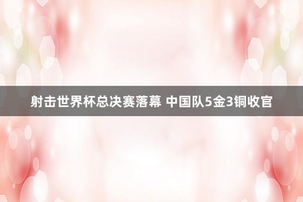 射击世界杯总决赛落幕 中国队5金3铜收官