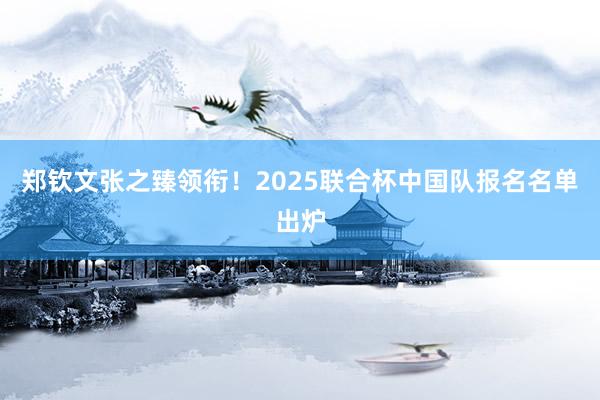 郑钦文张之臻领衔！2025联合杯中国队报名名单出炉