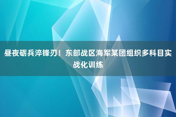 昼夜砺兵淬锋刃！东部战区海军某团组织多科目实战化训练