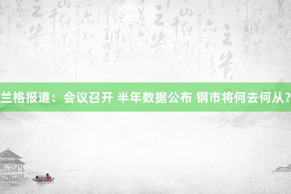 兰格报道：会议召开 半年数据公布 钢市将何去何从？