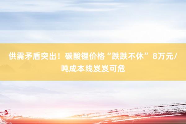 供需矛盾突出！碳酸锂价格“跌跌不休” 8万元/吨成本线岌岌可危