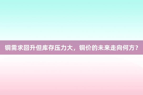 铜需求回升但库存压力大，铜价的未来走向何方？