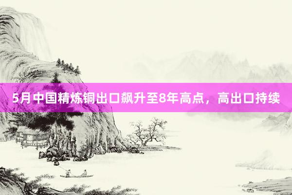 5月中国精炼铜出口飙升至8年高点，高出口持续