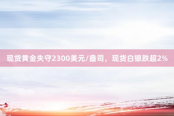 现货黄金失守2300美元/盎司，现货白银跌超2%