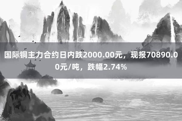 国际铜主力合约日内跌2000.00元，现报70890.00元/吨，跌幅2.74%