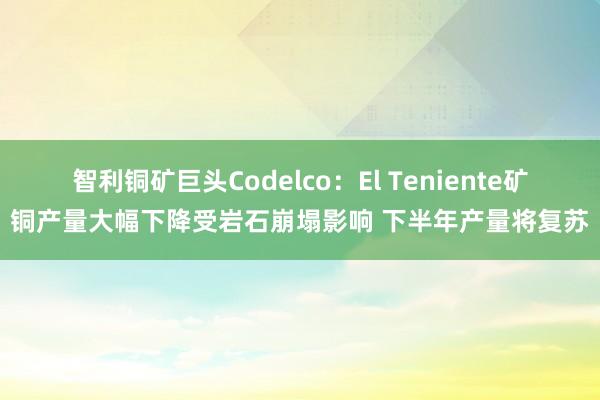 智利铜矿巨头Codelco：El Teniente矿铜产量大幅下降受岩石崩塌影响 下半年产量将复苏