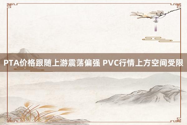 PTA价格跟随上游震荡偏强 PVC行情上方空间受限