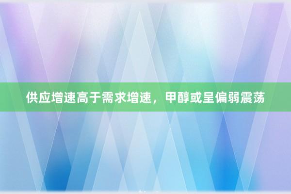 供应增速高于需求增速，甲醇或呈偏弱震荡