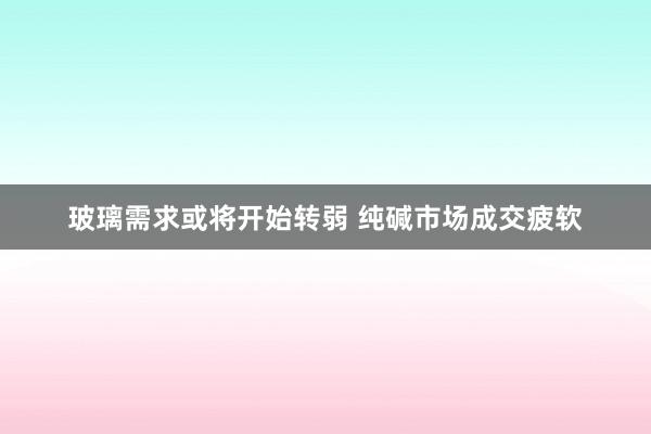 玻璃需求或将开始转弱 纯碱市场成交疲软