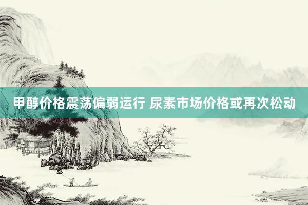 甲醇价格震荡偏弱运行 尿素市场价格或再次松动