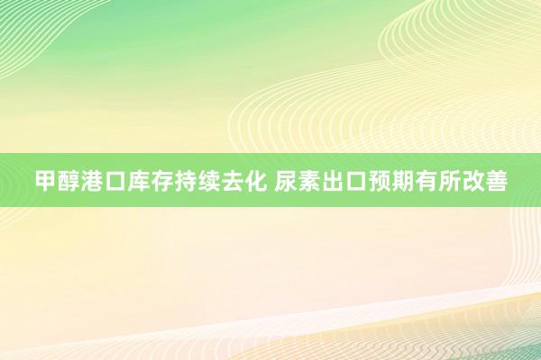 甲醇港口库存持续去化 尿素出口预期有所改善